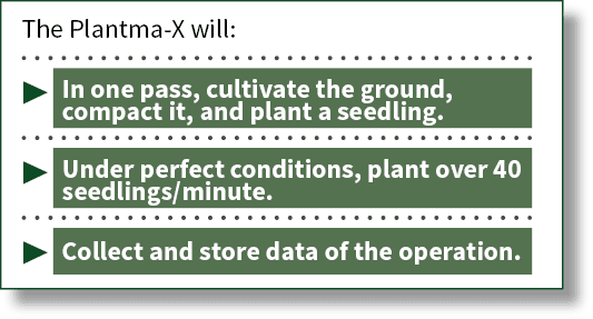 The Plantma-X will:    In one pass, cultivate the ground, compact it, and plant a seedling    Under perfect condition   