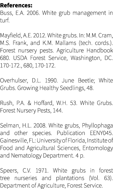 References: Buss, E.A. 2006. White grub management in turf. Mayfield, A.E. 2012. White grubs. In: M.M. Cram, M.S. Fra...