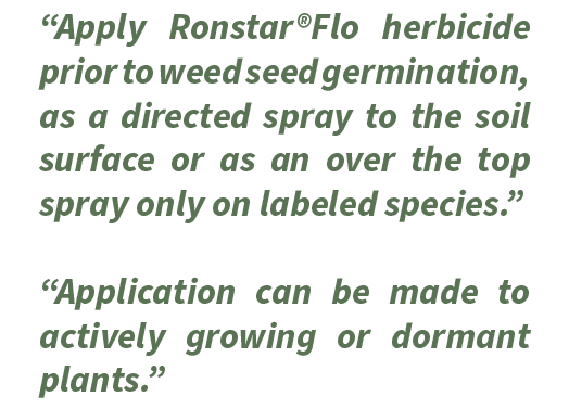 “Apply Ronstar®Flo herbicide prior to weed seed germination, as a directed spray to the soil surface or as an over th...